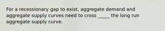 For a recessionary gap to exist, aggregate demand and aggregate supply curves need to cross _____ the long run aggregate supply curve.