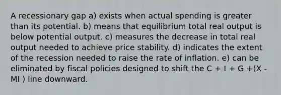 A recessionary gap a) exists when actual spending is greater than its potential. b) means that equilibrium total real output is below potential output. c) measures the decrease in total real output needed to achieve price stability. d) indicates the extent of the recession needed to raise the rate of inflation. e) can be eliminated by fiscal policies designed to shift the C + I + G +(X - MI ) line downward.