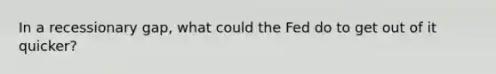 In a recessionary gap, what could the Fed do to get out of it quicker?