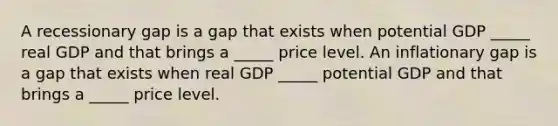 A recessionary gap is a gap that exists when potential GDP​ _____ real GDP and that brings a​ _____ price level. An inflationary gap is a gap that exists when real GDP​ _____ potential GDP and that brings a​ _____ price level.