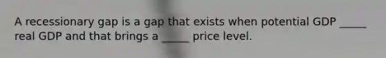 A recessionary gap is a gap that exists when potential GDP _____ real GDP and that brings a _____ price level.