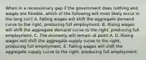 When in a recessionary gap if the government does nothing and wages are flexible, which of the following will most likely occur in the long run? A. Falling wages will shift the aggregate demand curve to the right, producing full employment. B. Rising wages will shift the aggregate demand curve to the right, producing full employment. C. The economy will remain at point A. D. Rising wages will shift the aggregate supply curve to the right, producing full employment. E. Falling wages will shift the aggregate supply curve to the right, producing full employment.