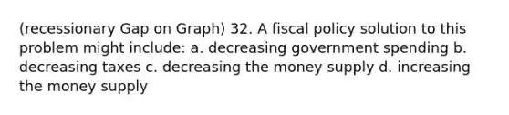 (recessionary Gap on Graph) 32. A fiscal policy solution to this problem might include: a. decreasing government spending b. decreasing taxes c. decreasing the money supply d. increasing the money supply