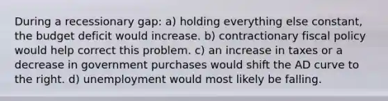 During a recessionary gap: a) holding everything else constant, the budget deficit would increase. b) contractionary fiscal policy would help correct this problem. c) an increase in taxes or a decrease in government purchases would shift the AD curve to the right. d) unemployment would most likely be falling.