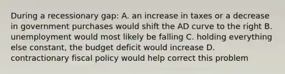 During a recessionary gap: A. an increase in taxes or a decrease in government purchases would shift the AD curve to the right B. unemployment would most likely be falling C. holding everything else constant, the budget deficit would increase D. contractionary fiscal policy would help correct this problem