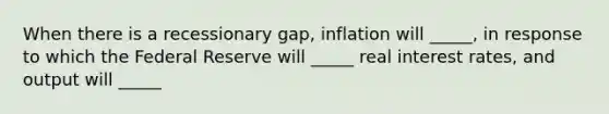 When there is a recessionary gap, inflation will _____, in response to which the Federal Reserve will _____ real interest rates, and output will _____