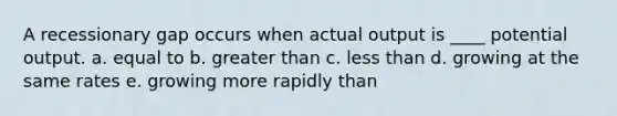 A recessionary gap occurs when actual output is ____ potential output. a. equal to b. greater than c. less than d. growing at the same rates e. growing more rapidly than