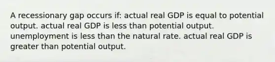 A recessionary gap occurs if: actual real GDP is equal to potential output. actual real GDP is less than potential output. unemployment is less than the natural rate. actual real GDP is greater than potential output.