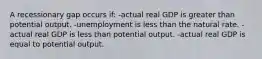 A recessionary gap occurs if: -actual real GDP is greater than potential output. -unemployment is less than the natural rate. -actual real GDP is less than potential output. -actual real GDP is equal to potential output.