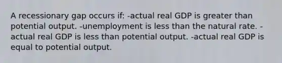 A recessionary gap occurs if: -actual real GDP is greater than potential output. -unemployment is less than the natural rate. -actual real GDP is less than potential output. -actual real GDP is equal to potential output.