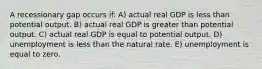 A recessionary gap occurs if: A) actual real GDP is less than potential output. B) actual real GDP is greater than potential output. C) actual real GDP is equal to potential output. D) unemployment is less than the natural rate. E) unemployment is equal to zero.