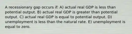 A recessionary gap occurs if: A) actual real GDP is less than potential output. B) actual real GDP is greater than potential output. C) actual real GDP is equal to potential output. D) unemployment is less than the natural rate. E) unemployment is equal to zero.