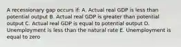 A recessionary gap occurs if: A. Actual real GDP is less than potential output B. Actual real GDP is greater than potential output C. Actual real GDP is equal to potential output D. Unemployment is less than the natural rate E. Unemployment is equal to zero