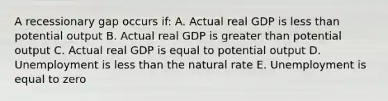 A recessionary gap occurs if: A. Actual real GDP is less than potential output B. Actual real GDP is greater than potential output C. Actual real GDP is equal to potential output D. Unemployment is less than the natural rate E. Unemployment is equal to zero