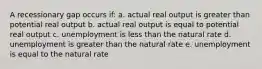 A recessionary gap occurs if: a. actual real output is greater than potential real output b. actual real output is equal to potential real output c. unemployment is less than the natural rate d. unemployment is greater than the natural rate e. unemployment is equal to the natural rate