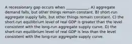 A recessionary gap occurs when ____________. A) aggregate demand falls, but other things remain constant. B) short-run aggregate supply falls, but other things remain constant. C) the short-run equilibrium level of real GDP is greater than the level consistent with the long-run aggregate supply curve. D) the short-run equilibrium level of real GDP is less than the level consistent with the long-run aggregate supply curve.