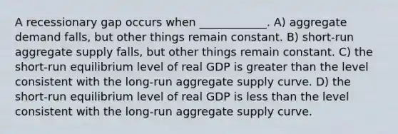 A recessionary gap occurs when ____________. A) aggregate demand falls, but other things remain constant. B) short-run aggregate supply falls, but other things remain constant. C) the short-run equilibrium level of real GDP is greater than the level consistent with the long-run aggregate supply curve. D) the short-run equilibrium level of real GDP is less than the level consistent with the long-run aggregate supply curve.