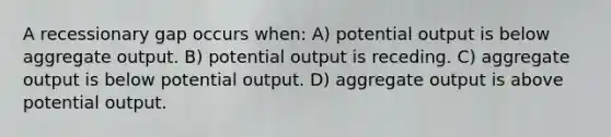 A recessionary gap occurs when: A) potential output is below aggregate output. B) potential output is receding. C) aggregate output is below potential output. D) aggregate output is above potential output.