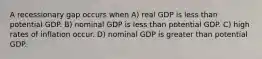 A recessionary gap occurs when A) real GDP is less than potential GDP. B) nominal GDP is less than potential GDP. C) high rates of inflation occur. D) nominal GDP is greater than potential GDP.