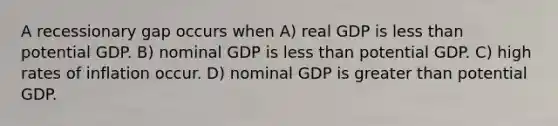 A recessionary gap occurs when A) real GDP is less than potential GDP. B) nominal GDP is less than potential GDP. C) high rates of inflation occur. D) nominal GDP is greater than potential GDP.