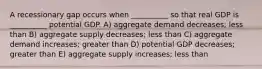 A recessionary gap occurs when __________ so that real GDP is __________ potential GDP. A) aggregate demand decreases; less than B) aggregate supply decreases; less than C) aggregate demand increases; greater than D) potential GDP decreases; greater than E) aggregate supply increases; less than