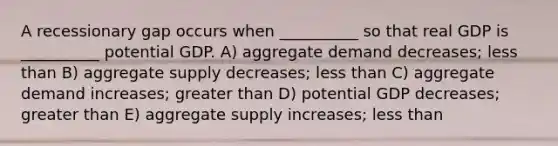 A recessionary gap occurs when __________ so that real GDP is __________ potential GDP. A) aggregate demand decreases; less than B) aggregate supply decreases; less than C) aggregate demand increases; greater than D) potential GDP decreases; greater than E) aggregate supply increases; less than