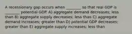 A recessionary gap occurs when ________ so that real GDP is ________ potential GDP. A) aggregate demand decreases; less than B) aggregate supply decreases; less than C) aggregate demand increases; greater than D) potential GDP decreases; greater than E) aggregate supply increases; less than