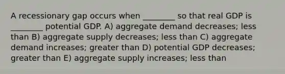 A recessionary gap occurs when ________ so that real GDP is ________ potential GDP. A) aggregate demand decreases; less than B) aggregate supply decreases; less than C) aggregate demand increases; greater than D) potential GDP decreases; greater than E) aggregate supply increases; less than