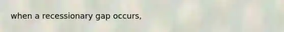 when a recessionary gap occurs,