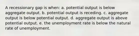 A recessionary gap is when: a. potential output is below aggregate output. b. potential output is receding. c. aggregate output is below potential output. d. aggregate output is above potential output. e. the unemployment rate is below the natural rate of unemployment.