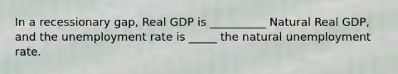 In a recessionary gap, Real GDP is __________ Natural Real GDP, and the unemployment rate is _____ the natural unemployment rate.