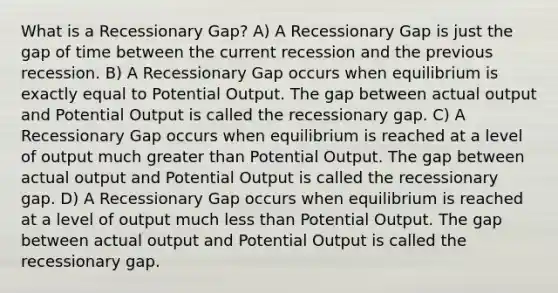 What is a Recessionary Gap? A) A Recessionary Gap is just the gap of time between the current recession and the previous recession. B) A Recessionary Gap occurs when equilibrium is exactly equal to Potential Output. The gap between actual output and Potential Output is called the recessionary gap. C) A Recessionary Gap occurs when equilibrium is reached at a level of output much <a href='https://www.questionai.com/knowledge/ktgHnBD4o3-greater-than' class='anchor-knowledge'>greater than</a> Potential Output. The gap between actual output and Potential Output is called the recessionary gap. D) A Recessionary Gap occurs when equilibrium is reached at a level of output much <a href='https://www.questionai.com/knowledge/k7BtlYpAMX-less-than' class='anchor-knowledge'>less than</a> Potential Output. The gap between actual output and Potential Output is called the recessionary gap.