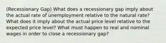 (Recessionary Gap) What does a recessionary gap imply about the actual rate of unemployment relative to the natural rate? What does it imply about the actual price level relative to the expected price level? What must happen to real and nominal wages in order to close a recessionary gap?