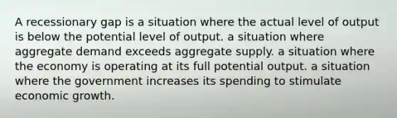 A recessionary gap is a situation where the actual level of output is below the potential level of output. a situation where aggregate demand exceeds aggregate supply. a situation where the economy is operating at its full potential output. a situation where the government increases its spending to stimulate economic growth.