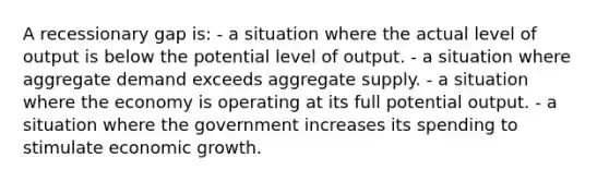 A recessionary gap is: - a situation where the actual level of output is below the potential level of output. - a situation where aggregate demand exceeds aggregate supply. - a situation where the economy is operating at its full potential output. - a situation where the government increases its spending to stimulate economic growth.