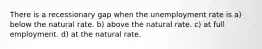 There is a recessionary gap when the unemployment rate is a) below the natural rate. b) above the natural rate. c) at full employment. d) at the natural rate.