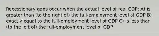 Recessionary gaps occur when the actual level of real GDP: A) is greater than (to the right of) the full-employment level of GDP B) exactly equal to the full-employment level of GDP C) is less than (to the left of) the full-employment level of GDP