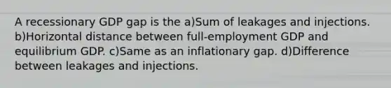 A recessionary GDP gap is the a)Sum of leakages and injections. b)Horizontal distance between full-employment GDP and equilibrium GDP. c)Same as an inflationary gap. d)Difference between leakages and injections.