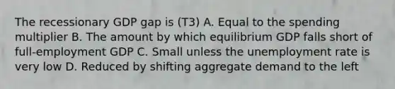 The recessionary GDP gap is (T3) A. Equal to the spending multiplier B. The amount by which equilibrium GDP falls short of full-employment GDP C. Small unless the unemployment rate is very low D. Reduced by shifting aggregate demand to the left