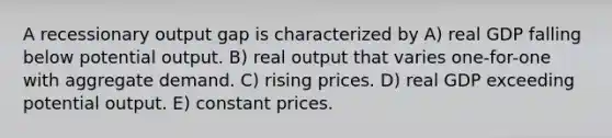 A recessionary output gap is characterized by A) real GDP falling below potential output. B) real output that varies one-for-one with aggregate demand. C) rising prices. D) real GDP exceeding potential output. E) constant prices.