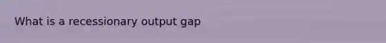 What is a recessionary output gap