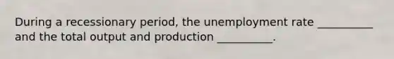 During a recessionary period, the unemployment rate __________ and the total output and production __________.