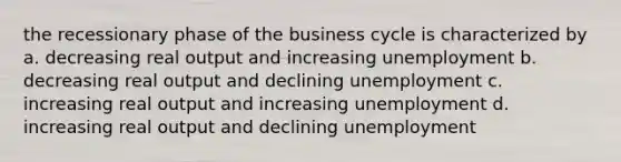 the recessionary phase of the business cycle is characterized by a. decreasing real output and increasing unemployment b. decreasing real output and declining unemployment c. increasing real output and increasing unemployment d. increasing real output and declining unemployment