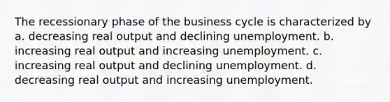 The recessionary phase of the business cycle is characterized by a. decreasing real output and declining unemployment. b. increasing real output and increasing unemployment. c. increasing real output and declining unemployment. d. decreasing real output and increasing unemployment.