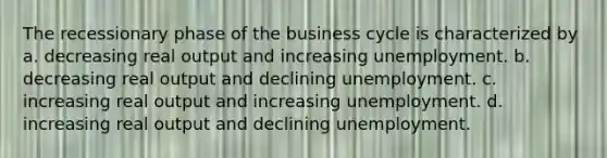 The recessionary phase of the business cycle is characterized by a. decreasing real output and increasing unemployment. b. decreasing real output and declining unemployment. c. increasing real output and increasing unemployment. d. increasing real output and declining unemployment.