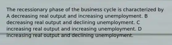 The recessionary phase of the business cycle is characterized by A decreasing real output and increasing unemployment. B decreasing real output and declining unemployment. C increasing real output and increasing unemployment. D increasing real output and declining unemployment.