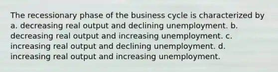 The recessionary phase of the business cycle is characterized by a. decreasing real output and declining unemployment. b. decreasing real output and increasing unemployment. c. increasing real output and declining unemployment. d. increasing real output and increasing unemployment.