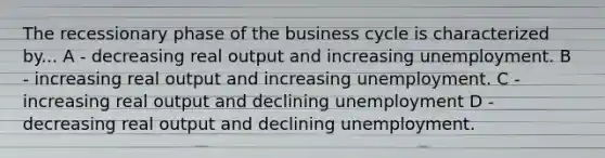 The recessionary phase of the business cycle is characterized by... A - decreasing real output and increasing unemployment. B - increasing real output and increasing unemployment. C - increasing real output and declining unemployment D - decreasing real output and declining unemployment.