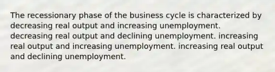 The recessionary phase of the business cycle is characterized by decreasing real output and increasing unemployment. decreasing real output and declining unemployment. increasing real output and increasing unemployment. increasing real output and declining unemployment.