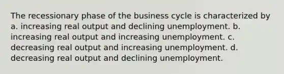 The recessionary phase of the business cycle is characterized by a. increasing real output and declining unemployment. b. increasing real output and increasing unemployment. c. decreasing real output and increasing unemployment. d. decreasing real output and declining unemployment.